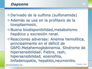Dapsone
Derivado de la sulfona (sulfonamida)
Además se usa en la profilaxis de la
toxoplasmosis.
Buena biodisponibilidad,metabolismo
hepático y excresión renal.
Reacciones adversas: Anemia hemolítica,
principalmente en el déficit de
G6PD.Metahemoglobinemia. Síndrome de
hipersensibilidad: Fiebre, rash,
hipersensibilidad, eosinofilia,
linfadenopatía, hepatitis,neumonitis.
Company Logo
www.themegallery.com
 