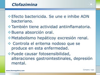 Clofazimina
Efecto bactericida. Se une e inhibe ADN
bacteriano.
También tiene actividad antiinflamatoria.
Buena absorción oral.
Metabolismo hepáticoy excresión renal.
 Controla el eritema nodoso que se
produce en esta enfermedad.
Puede causar fotosensibilidad,
alteraciones gastrointestinales, depresión
mental.
Company Logo
www.themegallery.com
 