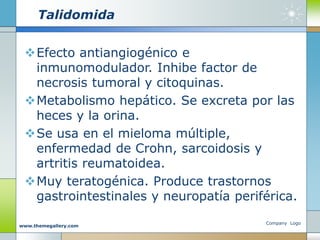 Talidomida
Efecto antiangiogénico e
inmunomodulador. Inhibe factor de
necrosis tumoral y citoquinas.
Metabolismo hepático. Se excreta por las
heces y la orina.
Se usa en el mieloma múltiple,
enfermedad de Crohn, sarcoidosis y
artritis reumatoidea.
Muy teratogénica. Produce trastornos
gastrointestinales y neuropatía periférica.
Company Logo
www.themegallery.com
 