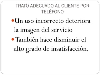 TRATO ADECUADO AL CLIENTE POR
           TELÉFONO
Un uso incorrecto deteriora
 la imagen del servicio
 También hace disminuir el
 alto grado de insatisfacción.
 