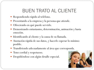 BUEN TRATO AL CLIENTE
 Respondiendo rápido al teléfono.
 Presentando a la empresa y la persona que atiende.
 Ofreciendo en qué puede servirle.
 Demostrando entusiasmo, determinación, animación y hasta
    emoción.
   Identificando al cliente y la causa de su llamada.
   Anotación rápida de sus datos, y hacerle esperar lo mínimo
    posible.
   Transfiriendo adecuadamente al área que corresponda.
   Tono cordial y respetuoso.
   Despidiéndose con algún detalle especial.
 