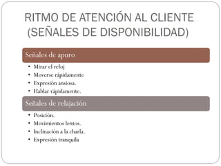 RITMO DE ATENCIÓN AL CLIENTE
(SEÑALES DE DISPONIBILIDAD)
Señales de apuro
•   Mirar el reloj
•   Moverse rápidamente
•   Expresión ansiosa.
•   Hablar rápidamente.
Señales de relajación
•   Posición.
•   Movimientos lentos.
•   Inclinación a la charla.
•   Expresión tranquila
 