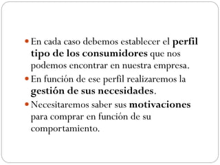  En cada caso debemos establecer el perfil
  tipo de los consumidores que nos
  podemos encontrar en nuestra empresa.
 En función de ese perfil realizaremos la
  gestión de sus necesidades.
 Necesitaremos saber sus motivaciones
  para comprar en función de su
  comportamiento.
 