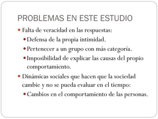 PROBLEMAS EN ESTE ESTUDIO
 Falta de veracidad en las respuestas:
   Defensa de la propia intimidad.
   Pertenecer a un grupo con más categoría.
   Imposibilidad de explicar las causas del propio
    comportamiento.
 Dinámicas sociales que hacen que la sociedad
  cambie y no se pueda evaluar en el tiempo:
   Cambios en el comportamiento de las personas.
 