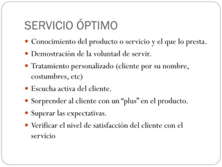 SERVICIO ÓPTIMO
 Conocimiento del producto o servicio y el que lo presta.
 Demostración de la voluntad de servir.
 Tratamiento personalizado (cliente por su nombre,
    costumbres, etc)
   Escucha activa del cliente.
   Sorprender al cliente con un “plus” en el producto.
   Superar las expectativas.
   Verificar el nivel de satisfacción del cliente con el
    servicio
 