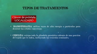 TIPOS DE TRATAMIENTOS

• RADIOTERAPIA: utiliza rayos de alta energía o partículas para
destruir las células cancerosas
• :

• CIRUGÍA: extirpa toda la glándula prostática además de una porción
del tejido que le rodea, incluyendo las vesículas seminales.
.

 