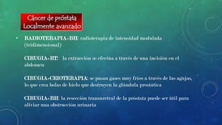 •

RADIOTERAPIA+BH: radioterapia de intensidad modulada
(tridimensional)
CIRUGIA+RT: la extracción se efectúa a través de una incisión en el
abdomen

CIRUGIA+CRIOTERAPIA: se pasan gases muy fríos a través de las agujas,
lo que crea bolas de hielo que destruyen la glándula prostática
CIRUGIA+BH: la resección transuretral de la próstata puede ser útil para
aliviar una obstrucción urinaria

 