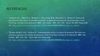 REFERENCIAS
• Astigueta J.C., Abad M.A., Morante C., Pow-Sang M.R., Destefano V., Montes J.. Patrón de
presentación del cáncer de próstata avanzado en pacientes menores de cincuenta años. Actas
Urol Esp [revista en la Internet]. 2010 Abr [citado 2014 Feb 18] ; 34(4): 327-332. Disponible
en: http://scielo.isciii.es/scielo.php?pid=S0210-48062010000400004&script=sci_arttext
• Thomas-Kaskel A.K., Veelken H.. Inmunoterapia activa en cáncer de próstata: Revisión con
atención especial a las células dendríticas. Actas Urol Esp [revista en la Internet]. 2007 Jun
[citado 2014 Feb 18] ; 31(6): 668-679. Disponible
en: http://scielo.isciii.es/scielo.php?pid=S0210-48062007000600013&script=sci_arttext

 