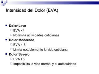 Intensidad del Dolor (EVA)Intensidad del Dolor (EVA)
 Dolor LeveDolor Leve
 EVA <4
 No limita actividades cotidianas
 Dolor ModeradoDolor Moderado
 EVA 4-6
 Limita notablemente la vida cotidiana
 Dolor SeveroDolor Severo
 EVA >6
 Imposibilita la vida normal y el autocuidado
 