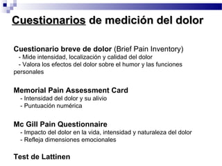 Cuestionario breve de dolor (Brief Pain Inventory)
- Mide intensidad, localización y calidad del dolor
- Valora los efectos del dolor sobre el humor y las funciones
personales
Memorial Pain Assessment Card
- Intensidad del dolor y su alivio
- Puntuación numérica
Mc Gill Pain Questionnaire
- Impacto del dolor en la vida, intensidad y naturaleza del dolor
- Refleja dimensiones emocionales
Test de Lattinen
CuestionariosCuestionarios de medición del dolorde medición del dolor
 