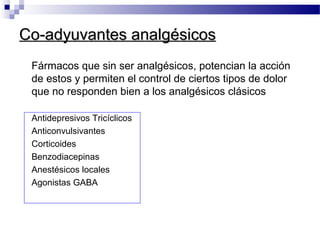 Co-adyuvantes analgésicosCo-adyuvantes analgésicos
Fármacos que sin ser analgésicos, potencian la acción
de estos y permiten el control de ciertos tipos de dolor
que no responden bien a los analgésicos clásicos
Antidepresivos Tricíclicos
Anticonvulsivantes
Corticoides
Benzodiacepinas
Anestésicos locales
Agonistas GABA
 