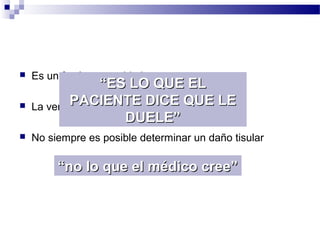  Es un fenómeno subjetivo
 La verbalización del dolor se aprende
 No siempre es posible determinar un daño tisular
““ES LO QUE ELES LO QUE EL
PACIENTE DICE QUE LEPACIENTE DICE QUE LE
DUELE”DUELE”
““no lo que el médico cree”no lo que el médico cree”
 