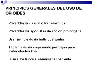 PRINCIPIOS GENERALES DEL USO DE
OPIOIDES
Preferibles la vía oral ó transdérmica
Preferibles los agonistas de acción prolongada
Usar siempre dosis individualizadas
Titular la dosis empezando por bajas para
evitar efectos 2os
Si se sube la dosis, reevaluar al paciente
 