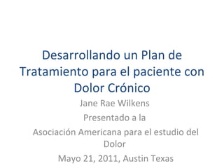 Desarrollando un Plan de Tratamiento para el paciente con Dolor Crónico Jane Rae Wilkens  Presentado a la  Asociación Americana para el estudio del Dolor  Mayo 21, 2011, Austin Texas 