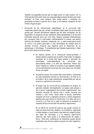 IX Encuentro práctico de ELE / I.C Nápoles 2012
146
también con pequeñas bocinas que se hagan sonar en cada ocasión. Así, la
interrupción entre ellos tiene una carga psicológica menos abrupta que la del
profesor. Al final, como siempre, éste puede anotar o comentar los
principales errores y aciertos de la clase, y los alumnos recogerlo en sus
fichas u hojas de guía.
 Corrección de las interacciones espontáneas: es la corrección más
complicada, puesto que, por un lado, no podemos dejar pasar los errores más
graves que muchos estudiantes esperan que les sean corregidos, les da
seguridad y la sensación de que realmente están aprendiendo y se les está
prestando atención. pero, por otro lado, tampoco podemos obsesionarnos
por corregirlo todo ni interrumpir constantemente al alumno, que podría
sentirse recriminado, incómodo, comparado, etc., y como consecuencia quizá
se cierre y no quiera participar o crea estrategias de evasión para no
cometer errores, situación muy negativa para el desarrollo de su
aprendizaje e interlengua. Te proponemos aquí algunas sugerencias o ideas
para tratar estos errores en clase:
 En nuestra opinión, en la interacción alumno-profesor o
alumno-alumno creemos que se podría interrumpir en algunas
ocasiones de la forma más suave posible y aplicando las
estrategias autorreparadoras de corrección que
mencionamos antes, y no sólo las resolutivas. Habría que
tener también en cuenta el acuerdo al que hayamos llegado
con los estudiantes al principio del curso sobre sus intereses
de ser corregido.
 Se podrían anotar los errores más recurrentes y relevantes
de cada estudiante durante su intervención y al final de la
actividad o de la clase comentarlos, preguntando por qué es
un error y cuál sería la corrección.
 El mismo tipo de corrección que propusimos en grupos, es
aplicable también individualmente: se asigna cada semana a
uno o varios “responsable/s de errores y aportaciones”, que
sacará/n tarjetas de colores rojo o verde, tarjetas con
“smiles” o cara triste, harán sonar la bocina, mostrarán
tarjetas con error y respuesta correcta, o varias respuestas
posibles para que decida el interlocutor o la clase cuál es la
correcta, y al final de la clase se dedicará un momento al
resumen de los errores más frecuentes e importantes.
Es un hábito de corrección positiva que puede crearse en
clase de modo divertido, dinámico, no traumático, implicando
a todos siempre y recurriendo a una dosis de competitividad,
que suele ser motivador y a la memoria significativa
colectiva, que tanto ayuda a la memorización de reglas y
léxico. Toda esta combinación de elementos puede darnos
resultados muy eficaces desde un punto de vista lingüístico,
 