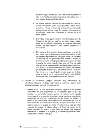 IX Encuentro práctico de ELE / I.C Nápoles 2012
147
de aprendizaje y corrección, pero también en la gestión del
aula, en su faceta emocional, integradora, motivadora, etc., y
en el proceso de autonomía del alumno.
 Se podrían adaptar también las actividades de concurso,
usadas normalmente para hacer preguntas sobre léxico,
gramática, cultura o funciones comunicativas, planteando
aquí cuestiones sobre errores, de respuesta sí/no u opciones
de múltiples correcciones, dividiendo la clase en dos o en
varios grupos.
 Divertida y eficaz puede resultar también la adaptación de
“Encuentra los siete errores” en un texto, vídeo o audio,
donde en un diálogo o exposición se cometan diferentes
errores, de tipo lingüístico, pero también pragmático o
sociocultural.
 Otra variante de la anterior donde los alumnos en grupo de
dos, tres o cuatro, hacen una lectura dramatizada o incluso
una pequeña representación, tipo juego de rol, de un texto
con errores que han preparado ellos mismos y, durante la
escenificación, los otros grupos deben anotar, sacar tarjetas
o apretar la bocina cuando oigan uno. Al final de cada
intervención se comenta con los protagonistas para verificar
si el “público” ha descubierto todos los errores. Para evitar
que se repitan muchas veces los mismos errores o el mismo
tipo siempre, se le puede pedir a cada grupo que trabaje
sobre un tipo de texto y contexto diferente, orientándolos
hacia registros y situaciones comunicativas distintas.
 También se encuentran ejemplos publicados muy interesantes de
actividades enfocadas a trabajar y aprovechar el error oral y escrito en el
aula. Los que nos parecen más interesantes son:
o Cassany 2002 : la lista de los más buscados, a partir de los errores
frecuentes del aula proponerles una “recompensa” para el que los
localice. La entrevista maestro-alumno, la autocorrección guiada
instantánea de la producción de un texto con preguntas y comentarios
orientativos del profesor y reformulación del alumno. La subasta, a
partir de los errores más frecuentes del aula se elabora una lista de
ítems correctos e incorrectos mezclados y se sigue la mecánica de una
subasta: decidir, en grupos, que ítems interesan más, y pujar por ellos
tratando de comprar el máximo número de ítems correctos, por la
menor cantidad de dinero u otro valor de cambio que hayamos
establecido. El profesor es el pujador, y al final se explicarán los ítems,
cuáles son los erróneos y por qué.
 