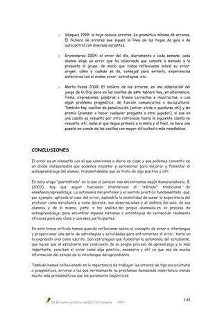 IX Encuentro práctico de ELE / I.C Nápoles 2012
148
o Vázquez 1999: la hoja reduce-errores, La gramática mínima de errores,
El fichero de errores que siguen la línea de las hojas de guía o de
autocontrol con diversas variantes.
o Grymonprez 2004: el error del día, diariamente o cada semana, cada
alumno elige un error que ha observado que comete a menudo y lo
presenta al grupo, de modo que todos reflexionan sobre su error:
origen, cómo y cuándo se da, consejos para evitarlo, experiencias
anteriores con el mismo error, estrategias, etc.
o Marta Pazos 2009: El tablero de los errores, es una adaptación del
juego de la Oca pero en las casillas de este tablero hay, en alternancia,
ítems, expresiones, palabras o frases correctas e incorrectas, o con
algún problema pragmático, de función comunicativa o sociocultural.
También hay casillas de penalización (volver atrás o quedarse ahí) y de
premio (avanzar o hacer cualquier pregunta a otro jugador), si cae en
una casilla ya resuelta por otro retrocede hasta la siguiente casilla no
resuelta, etc. Gana el que llegue primero a la meta y al final, se hace una
puesta en común de las casillas con mayor dificultad o más reseñables.
CONCLUSIONES
El error es un elemento con el que convivimos a diario en clase y que podemos convertir en
un aliado indispensable que podemos explotar y aprovechar para mejorar y fomentar el
autoaprendizaje del alumno, transmitiéndole que se trata de algo positivo y útil.
En esta etapa "postmétodo" en la que al parecer nos encontramos según Kumaravadivelu, B.
(2007), hay que seguir buscando alternativas al "método" tradicional de
enseñanza/aprendizaje. La autonomía del profesor y el sentido práctico fundamentado, que,
por ejemplo, aplicado al caso del error, supondría la posibilidad de aunar la experiencia del
profesor como estudiante y como docente, sus observaciones y el análisis del aula, de sus
alumnos y de él mismo, junto a los análisis del propio alumnado en su proceso de
autoaprendizaje, para encontrar algunos sistemas o estrategias de corrección realmente
eficaces para esa clase y con esos participantes.
En este breve artículo hemos querido reflexionar sobre el concepto de error e interlengua
y proporcionar una serie de estrategias o actividades para enfrentarnos al error, tanto en
la expresión oral como escrita. Son estrategias que fomentan la autonomía del estudiante,
que hacen que el estudiante sea consciente de su propio proceso de aprendizaje y lo más
importante, conciben el error como algo positivo, necesario y útil ya que nos da mucha
información del estado de la interlengua del aprendiente.
También hemos reflexionado en la importancia de trabajar los errores de tipo sociocultural
o pragmáticos, errores a los que normalmente no prestamos demasiada importancia siendo
mucho más problemáticos que los puramente lingüísticos.
 