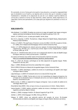IX Encuentro práctico de ELE / I.C Nápoles 2012
149
En conclusión, el error forma parte de nuestra tarea docente y es nuestra responsabilidad
que el estudiante no se frustre y se deprima ante el error sino que lo considere un paso
fundamental e ineludible en la adquisición de una LE o L2. Cambiar nuestros hábitos de
corrección y convertir el error en algo divertido y saber valorarlo, dando importancia a la
capacidad creativa del aprendiente, es la base para que dejemos de considerar al error un
horror.
BIBLIOGRAFÍA
Alba Quiñones, V. de (2009): El análisis de errores en el campo del español como lengua extranjera:
algunas cuestiones metodológicas. Revista Nebrija de lingüística aplicada, 5 (3), 1-16.
Astolfi, J-P. (1999). EL error, un medio para enseñar. Sevilla, Diada
Burt, M. K. y Kiparsky, C. (1972): The Gooficon. A Repair Manual for English. Rowley, Massachussets:
Newbury House Publishers.
Corder, S. P. (1967): «The significance of learners' errors». En IRAL, 5, 161-170, recogido en Corder,
S. P. (1981). Error Analysis and Interlanguage. Oxford: Oxford University Press.
Corder, S. P. (1971):«Idyosincratic dialects and error analysis». En International Review of Applied
Linguistics 9:p. 149-159 y en J. Svartvik (ed.). Errata: Papers in Error Analysis (1973), recogido
en Corder (1981), pp. 14-25.
Díaz Lazo, K.: Consideraciones sobre el error en la comunicación durante la clase de Español Lengua
Extranjera. www.ucp.vc.rimed.cu/sitios/varela/.../rv1407.pdf
Diccionario de términos clave de ELE. Centro Virtual Cervantes. Instituto Cervantes
http://cvc.cervantes.es/ensenanza/biblioteca_ele/diccio_ele/diccionario/
Dulay, H., y Burt, M.: Errores y estrategias en los niños adquisición de segundas lenguas. TESOL
trimestral 8: 129-136, 1974.
Edge, J. (1989): Mistakes and Correction. London/New York: Longman.
Ellis R. (1994): El Estudio de Adquisición de segundas lenguas. Oxford University Press.
Fernández, S. (1997): Interlengua y análisis de errores en el aprendizaje del español como lengua
extranjera. Madrid: Edelsa.
López Rodríguez, S. (2007): El tratamiento del error en clase de E/LE. Grupo SM.
Méndez R., Nelson J. (2008): Teorías sobre el error en el aprendizaje de lenguas extranjeras y las
actitudes de los estudiantes hacia el tratamiento del error en el aula de español. Memoria de la
maestría, Universidad de León.
Muñoz Liceras, J. (1992): La adquisición de lenguas extranjeras: hacia un modelo de análisis de la
interlengua. Madrid: Visor.
Ribas Moliné, Rosa (2004): Cómo corregir errores y no equivocarse en el intento. Edelsa, Madrid.
Santos Gargallo, I. (1993): Análisis contrastivo, análisis de errores e interlengua en el marco de la
lingüística contrastiva. Madrid: Síntesis.
Selinker, L. (1969): «Language transfer». En General Linguistics 9, pp. 67-92.
Selinker, L. (1972): «Interlanguage». En IRAL, X (2), pp. 209-231.
Vázquez, G. (1987): «Hacia una valoración positiva del concepto de error». En Jornadas
Internacionales de Didáctica del Español como lengua extranjera. Madrid: Ministerio de Cultura.
 
