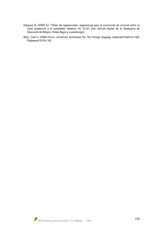 IX Encuentro práctico de ELE / I.C Nápoles 2012
150
Vázquez, G. (2005 b): “Taller de reparaciones: sugerencias para la corrección de errores entre la
clase presencial y la autonomía” Mosaico 14, 13-16. (Ver edición digital de la Consejería de
Educación de Bélgica, Países Bajos y Luxemburgo).
Walz, Joel C. (1982) Error correction techniques for the foreign language classroom.Prentice Hall,
Englewood Cliffs, NJ.
 