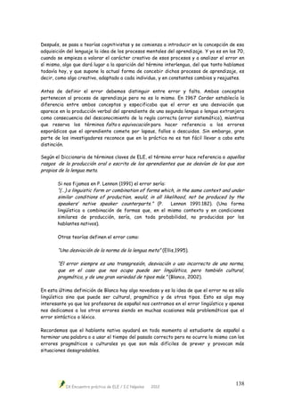 IX Encuentro práctico de ELE / I.C Nápoles 2012
138
Después, se pasa a teorías cognitivistas y se comienza a introducir en la concepción de esa
adquisición del lenguaje la idea de los procesos mentales del aprendizaje. Y ya es en los 70,
cuando se empieza a valorar el carácter creativo de esos procesos y a analizar el error en
sí mismo, algo que dará lugar a la aparición del término interlengua, del que tanto hablamos
todavía hoy, y que supone la actual forma de concebir dichos procesos de aprendizaje, es
decir, como algo creativo, adaptado a cada individuo, y en constantes cambios y reajustes.
Antes de definir el error debemos distinguir entre error y falta. Ambos conceptos
pertenecen al proceso de aprendizaje pero no es lo mismo. En 1967 Corder establecía la
diferencia entre ambos conceptos y especificaba que el error es una desviación que
aparece en la producción verbal del aprendiente de una segunda lengua o lengua extranjera
como consecuencia del desconocimiento de la regla correcta (error sistemático), mientras
que reserva los términos falta o equivocación para hacer referencia a los errores
esporádicos que el aprendiente comete por lapsus, fallos o descuidos. Sin embargo, gran
parte de los investigadores reconoce que en la práctica no es tan fácil llevar a cabo esta
distinción.
Según el Diccionario de términos claves de ELE, el término error hace referencia a aquellos
rasgos de la producción oral o escrita de los aprendientes que se desvían de los que son
propios de la lengua meta.
Si nos fijamos en P. Lennon (1991) el error sería:
“(…) a linguistic form or combination of forms which, in the same context and under
similar conditions of production, would, in all likelihood, not be produced by the
speakers’ native speaker counterparts.” (P. Lennon 1991:182). (Una forma
lingüística o combinación de formas que, en el mismo contexto y en condiciones
similares de producción, sería, con toda probabilidad, no producidas por los
hablantes nativos).
Otras teorías definen el error como:
“Una desviación de la norma de la lengua meta” (Ellis,1995).
“El error siempre es una transgresión, desviación o uso incorrecto de una norma,
que en el caso que nos ocupa puede ser lingüística, pero también cultural,
pragmática, y de una gran variedad de tipos más.” (Blanco, 2002).
En esta última definición de Blanco hay algo novedoso y es la idea de que el error no es sólo
lingüístico sino que puede ser cultural, pragmático y de otros tipos. Esto es algo muy
interesante ya que los profesores de español nos centramos en el error lingüístico y apenas
nos dedicamos a los otros errores siendo en muchas ocasiones más problemáticos que el
error sintáctico o léxico.
Recordemos que el hablante nativo ayudará en todo momento al estudiante de español a
terminar una palabra o a usar el tiempo del pasado correcto pero no ocurre lo mismo con los
errores pragmáticos o culturales ya que son más difíciles de prever y provocan más
situaciones desagradables.
 