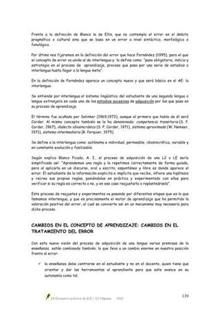 IX Encuentro práctico de ELE / I.C Nápoles 2012
139
Frente a la definición de Blanco la de Ellis, que no contempla el error en el ámbito
pragmático o cultural sino que se basa en un error a nivel sintáctico, morfológico o
fonológico.
Por último nos fijaremos en la definición del error que hace Fernández (1995), para el que
el concepto de error va unido al de interlengua y lo define como: “paso obligatorio, indicio y
estrategia en el proceso de aprendizaje, proceso que pasa por una serie de estadios o
interlengua hasta llegar a la lengua meta”.
En la definición de Fernández aparece un concepto nuevo y que será básico en el AE: la
interlengua.
Se entiende por interlengua el sistema lingüístico del estudiante de una segunda lengua o
lengua extranjera en cada uno de los estadios sucesivos de adquisición por los que pasa en
su proceso de aprendizaje.
El término fue acuñado por Selinker (1969,1972), aunque el primero que habla de él será
Corder. Al mismo concepto también se le ha denominado: competencia transitoria (S. P.
Corder, 1967), dialecto idiosincrásico (S. P. Corder, 1971), sistema aproximado (W. Nemser,
1971), sistema intermediario (R. Porquier, 1975)
Se define a la interlengua como: autónoma e individual, permeable, idiosincrática, variable y
en constante evolución y fosilizable.
Según explica Blanco Picado, A. I., el proceso de adquisición de una L2 o LE sería
simplificado así: “Aprendemos una regla y la repetimos correctamente de forma guiada,
pero al aplicarla en un discurso, oral u escrito, espontáneo y libre es donde aparece el
error. El estudiante da la información explicita e implícita que recibe, infiere una hipótesis
y recrea sus propias reglas, poniéndolas en práctica y experimentado con ellas para
verificar si su regla es correcta o no, y en ese caso reajustarla o replanteársela”.
Este proceso de reajustes y experimentos va pasando por diferentes etapas que es lo que
llamamos interlengua, y que es precisamente el motor de aprendizaje que ha permitido la
valoración positiva del error, el cual se convierte así en un mecanismo muy necesario para
dicho proceso.
CAMBIOS EN EL CONCEPTO DE APRENDIZAJE: CAMBIOS EN EL
TRATAMIENTO DEL ERROR
Con esta nueva visión del proceso de adquisición de una lengua varias premisas de la
enseñanza están cambiando también, lo que lleva a un cambio enorme en nuestra posición
frente al error:
 la enseñanza debe centrarse en el estudiante y no en el docente, quien tiene que
orientar y dar las herramientas al aprendiente para que este avance en su
autonomía como tal.
 