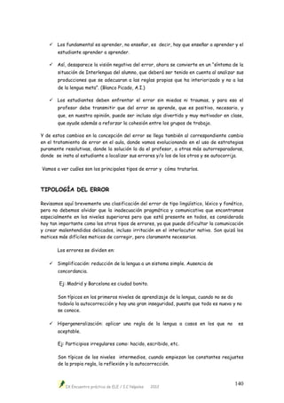 IX Encuentro práctico de ELE / I.C Nápoles 2012
140
 Los fundamental es aprender, no enseñar, es decir, hay que enseñar a aprender y el
estudiante aprender a aprender.
 Así, desaparece la visión negativa del error, ahora se convierte en un “síntoma de la
situación de Interlengua del alumno, que deberá ser tenido en cuenta al analizar sus
producciones que se adecuaran a las reglas propias que ha interiorizado y no a las
de la lengua meta”. (Blanco Picado, A.I.)
 Los estudiantes deben enfrentar el error sin miedos ni traumas, y para eso el
profesor debe transmitir que del error se aprende, que es positivo, necesario, y
que, en nuestra opinión, puede ser incluso algo divertido y muy motivador en clase,
que ayude además a reforzar la cohesión entre los grupos de trabajo.
Y de estos cambios en la concepción del error se llega también al correspondiente cambio
en el tratamiento de error en el aula, donde vamos evolucionando en el uso de estrategias
puramente resolutivas, donde la solución la da el profesor, a otras más autorreparadoras,
donde se insta al estudiante a localizar sus errores y/o los de los otros y se autocorrija.
Vamos a ver cuáles son los principales tipos de error y cómo tratarlos.
TIPOLOGÍA DEL ERROR
Revisamos aquí brevemente una clasificación del error de tipo lingüístico, léxico y fonético,
pero no debemos olvidar que la inadecuación pragmática y comunicativa que encontramos
especialmente en los niveles superiores pero que está presente en todos, es considerada
hoy tan importante como los otros tipos de errores, ya que puede dificultar la comunicación
y crear malentendidos delicados, incluso irritación en el interlocutor nativo. Son quizá los
matices más difíciles matices de corregir, pero claramente necesarios.
Los errores se dividen en:
 Simplificación: reducción de la lengua a un sistema simple. Ausencia de
concordancia.
Ej: Madrid y Barcelona es ciudad bonito.
Son típicos en los primeros niveles de aprendizaje de la lengua, cuando no se da
todavía la autocorrección y hay una gran inseguridad, puesto que todo es nuevo y no
se conoce.
 Hipergeneralización: aplicar una regla de la lengua a casos en los que no es
aceptable.
Ej: Participios irregulares como: hacido, escribido, etc.
Son típicos de los niveles intermedios, cuando empiezan los constantes reajustes
de la propia regla, la reflexión y la autocorrección.
 