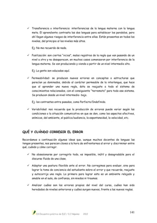 IX Encuentro práctico de ELE / I.C Nápoles 2012
141
 Transferencia o interferencia: interferencias de la lengua materna con la lengua
meta. El aprendiente contrasta las dos lenguas para establecer los paralelos, pero
ahí llegan algunos riesgos de interferencia entre ellas. Están presentes en todos los
niveles, del principio al los niveles más altos.
Ej: No me recuerdo de nada.
 Fosilización: son ciertos “vicios”, malos registros de la regla que van pasando de un
nivel a otro y no desaparecen, en muchos casos comenzaron por interferencia de la
lengua materna. Se van produciendo y viendo a partir de un nivel intermedio alto.
Ej: La gente son educadas aquí.
 Permeabilidad: se producen nuevos errores en conceptos o estructuras que
parecían ya dominados, debido al carácter permeable de la interlengua, que hace
que al aprender una nueva regla, ésta se reajuste a todo el sistema de
conocimientos relacionados, con el consiguiente “terremoto” para todo ese sistema.
Se producen desde un nivel intermedio- bajo.
Ej: los contrastes entre pasados, como Perfecto/Indefinido.
 Variabilidad: nos recuerda que la producción de errores puede variar según las
condiciones o la situación comunicativa en que se den, como los aspectos afectivos,
anímicos, del ambiente, el publico/audiencia, la espontaneidad, la velocidad, etc.
QUÉ Y CUÁNDO CORREGIR EL ERROR
Recordamos a continuación algunas ideas que, aunque muchos docentes de lenguas las
tengan presentes, nos parecen claves a la hora de enfrentarnos al error y discriminar entre
qué, cuándo y cómo corregir.
 No obsesionarse por corregirlo todo, es imposible, inútil y desagradable para el
discurso fluido de una clase.
 Adoptar una postura flexible ante al error. No corregimos para evaluar, sino para
lograr la toma de conciencia del estudiante sobre el error y que recuerde, reajuste
y autocorrija una regla. Lo primero para lograr esto es un ambiente relajado y
amable en el aula, de confianza, sin miedos ni traumas.
 Analizar cuáles son los errores propios del nivel del curso, cuáles han sido
heredados de niveles anteriores y cuáles surgen nuevos, frente a las nuevos reglas.
 