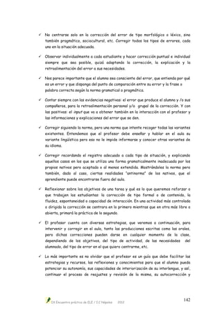 IX Encuentro práctico de ELE / I.C Nápoles 2012
142
 No centrarse solo en la corrección del error de tipo morfológico o léxico, sino
también pragmático, sociocultural, etc. Corregir todos los tipos de errores, cada
uno en la situación adecuada.
 Observar individualmente a cada estudiante y hacer corrección puntual e individual
siempre que sea posible, quizá adaptando la corrección, la explicación y la
retroalimentación del error a sus necesidades.
 Nos parece importante que el alumno sea consciente del error, que entienda por qué
es un error y que disponga del punto de comparación entre su error y la frase o
palabra correcta según la norma gramatical o pragmática.
 Contar siempre con las evidencias negativas: el error que produce el alumno y /o sus
compañeros, para la retroalimentación personal y/o grupal de la corrección. Y con
las positivas: el input que va a obtener también en la interacción con el profesor y
las informaciones y explicaciones del error que se den.
 Corregir siguiendo la norma, pero una norma que intente recoger todas las variantes
existentes. Entendemos que el profesor debe enseñar y hablar en el aula su
variante lingüística pero eso no le impide informarse y conocer otras variantes de
su idioma.
 Corregir recordando el registro adecuado a cada tipo de situación, y explicando
aquellos casos en los que se utiliza una forma gramaticalmente inadecuada por los
propios nativos pero aceptada o al menos extendida. Mostrándoles la norma pero
también, dado al caso, ciertas realidades “antinorma” de los nativos, que el
aprendiente puede encontrarse fuera del aula.
 Reflexionar sobre los objetivos de una tarea y qué es lo que queremos reforzar o
que trabajen los estudiantes: la corrección de tipo formal o de contenido, la
fluidez, espontaneidad o capacidad de interacción. En una actividad más controlada
o dirigida la corrección se centrara en lo primero mientras que en otra más libre o
abierta, primará la práctica de lo segundo.
 El profesor cuenta con diversas estrategias, que veremos a continuación, para
intervenir y corregir en el aula, tanto las producciones escritas como las orales,
pero dichas correcciones pueden darse en cualquier momento de la clase,
dependiendo de los objetivos, del tipo de actividad, de las necesidades del
alumnado, del tipo de error en el que quiero centrarme, etc.
 Lo más importante es no olvidar que el profesor es un guía que debe facilitar las
estrategias y recursos, las reflexiones y conocimientos para que el alumno pueda
potenciar su autonomía, sus capacidades de interiorización de su interlengua, y así,
continuar el proceso de reajustes y revisión de la misma, su autocorrección y
 