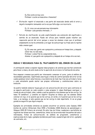IX Encuentro práctico de ELE / I.C Nápoles 2012
144
Ej. Esa coche es muy caro
Profesor: ¿coche es masculino o femenino?
 Elicitación: repetir el enunciado o una parte del enunciado donde está el error y
dejarlo incompleto insinuando con la voz que falta algo o es incorrecto.
Ej. Sí, creo q es una persona muy interesante
Profesor: ¿una persona interesan….?
 Petición de clarificación: se pide explícitamente una aclaración del significado o
sentido de un enunciado. Puede ser eficaz pero también puede resultar una
reparación parcial del error porque a veces los alumnos creen que el profesor
simplemente no les ha entendido y en lugar de autocorregir su frase solo la repiten
más o menos igual.
Ej. Es como eso, gente van a psiquiatra y entonces en tiempo bien, y después
volver mal, no vale nada...
Profesor: ¿cómo? No he comprendido bien...
Alumno: sí, que gente van a psiquiatra y después de un tiempo otra vez mal...
IDEAS Y RECURSOS PARA EL TRATAMIENTO DEL ERROR EN CLASE
A continuación vamos a exponer algunas ideas propias o de autores que nos han convencido
para llevar a clase y de este modo evitar la aparición de errores o la fosilización de estos.
Para empezar creemos que podría ser interesante comenzar el curso, junto al análisis de
necesidades generales, repartiendo unas hojas o listas de control personal del error en las
cuales podemos incluir advertencias y recordatorios de todo tipo tras una actividad o tarea
y cada estudiante puede anotar sus propias reflexiones y constataciones sobre su
evolución.
Se podría también elaborar hojas-guía y/o de autocorrección del error para centrarse en
un aspecto particular en cada ocasión o como propone S. López Rodríguez averiguar, a
través de una actividad, cómo, cuándo y qué les gustaría a los alumnos que se les corrija. Se
llama “El semáforo”, y consiste en repartir tarjetas en blanco que los alumnos deben
colorear en rojo, si no quieren que se les corrija, en verde, si sí quieren que se les corrija
todo, y en naranja, si solo quieren que se les corrija lo más importante. Si es un grupo
grande se seguirá lo que diga la mayoría.
Ejemplos de actividades similares se pueden encontrar en autores como Cassany 2002
(Listas de control, Bitácoras); Díaz 1998 y Fernández 2008 (Diarios de aprendizaje); o
Vázquez 1999 (El fichero de errores). En este tipo de fichas, cuadernos o portafolios se
registran las tareas escritas, comentarios, listas con los errores más frecuentes del aula e
individuales, fichas de autocorrección, de análisis de progresión, comentarios y
explicaciones de la regla, ejemplos (evidencias positivas), causas/origen del error, ejemplos
de contraste, etc.
 