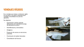 VENDAJES RÍGIDOS
Es un vendaje que incluye un elemento rígido
en una parte o en toda su extensión para
conseguir inmovilidad en la zona de
aplicación
Sus objetivos:
• Cicatrización cutánea, evitando
dehiscencias y/o la pérdida de anclaje
de elementos de sutura
• Antiinflamatorio y hemostático
• Analgésico
• Protección de suturas en estructuras
profundas
• Cicatrización de tejidos lesionados
• Consolidación de fracturas
 