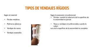 TIPOS DE VENDAJES RÍGIDOS
Según el material:
• Férulas metálicas
• Polímeros plásticos
• Vendajes de resina
• Vendajes enyesados
Según la extensión circunferencial:
• Férulas- cuando la cobertura de la superficie de
la extremidad es parcial.
• Yesos o vendajes circunferenciales: cuando la
cober-
tura de la superficie de la extremidad es completa.
 