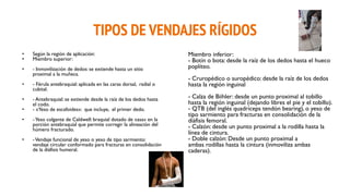 TIPOS DE VENDAJES RÍGIDOS
• Según la región de aplicación:
• Miembro superior:
• - Inmovilización de dedos: se extiende hasta un sitio
proximal a la muñeca.
• - Férula antebraquial: aplicada en las caras dorsal, radial o
cubital.
• - Antebraquial: se extiende desde la raíz de los dedos hasta
el codo.
• - «Yeso de escafoides»: que incluye, el primer dedo.
• -Yeso colgante de Caldwell: braquial dotado de «asa» en la
porción antebraquial que permite corregir la alineación del
húmero fracturado.
• -Vendaje funcional de yeso o yeso de tipo sarmiento:
vendaje circular conformado para fracturas en consolidación
de la diáfisis humeral.
Miembro inferior:
- Botín o bota: desde la raíz de los dedos hasta el hueco
poplíteo.
- Cruropédico o suropédico: desde la raíz de los dedos
hasta la región inguinal
- Calza de Biihler: desde un punto proximal al tobillo
hasta la región inguinal (dejando libres el pie y el tobillo).
- QTB (del inglés quadriceps tendón bearing), o yeso de
tipo sarmiento para fracturas en consolidación de la
diáfisis femoral.
- Calzón: desde un punto proximal a la rodilla hasta la
línea de cintura.
- Doble calzón: Desde un punto proximal a
ambas rodillas hasta la cintura (inmoviliza ambas
caderas).
 