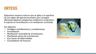 ORTESIS
Dispositivo mecánico externo que se aplica a la superficie
de una región del aparato locomotor para conseguir
diferentes objetivos terapéuticos mediante la compresión,
la sujeción, la inmovilización o la movilización controlada.
Sus objetivos:
• Antiálgico, antiinflamatorio y antiedematoso
• Inmovilización
• Movilización controlada de articulaciones
• Movilización pasiva de articulaciones
• Corrección de deformidades
• Consolidación de fracturas:
 