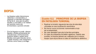 BIOPSIA
• Las biopsias suelen denominarse
«abiertas» o «incisionales», si
requieren un abordaje quirúrgico
formal de la zona que se quiere
estudiar, o «cerradas», si se realizan
por punción, como una
artrocentesis, o punción articular.
• Con las biopsias se puede obtener
líquidos o fluidos provenientes de
articulaciones o de formaciones
quísticas; células o tejidos tanto
blandos, como piel, músculo, nervio
o tejido sinovial, o más resistentes o
«duros», como hueso y cartílago.
 