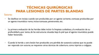 TÉCNICAS QUIRÚRGICAS
PARA LESIONES DE PARTES BLANDAS
Suturas:
• Se clasifican en incisas cuando son producidas por un agente cortante, contusas producidas por
un agente traumático romo, inciso-contusas, penetrantes, etc.
• La primera evaluación de las heridas debe incluir la limpieza cuidadosa y la evaluación de su
profundidad y, por tanto, de las estructuras situadas bajo la piel que el agente traumático puede
haber lesionado.
• Cuando la herida u otra lesión han producido una pérdida de sustancia cutánea que no puede
ser reparada con suturas, se requieren otras técnicas de cobertura, como injertos o colgajos.
 