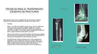 TÉCNICAS PARA EL TRATAMIENTO
CRUENTO DE FRACTURAS
Osteosíntesis: Es la unión o estabilización de una fractura mediante
dispositivos artificiales, habitualmente metálicos. Para ello se usan:
• Tornillos
• Placas <- de diferentes diseños: sección recta, curva, con diferentes
arcos de la misma y grosores variables. Pueden ser de acero
inoxidable o de titanio.A través de los orificios de las placas se
introducen tornillos. Los tornillos pueden simplemente atravesar la
placa o, según el diseño de esta, fijarse a la misma.
• Clavos: Se introducen en la cavidad medular del hueso largo (diáfisis)
para proporcionar estabilidad. La colocación de los clavos puede ser
directa o sin fresado previo, o bien hacerse tras fresar.
• Cerclajes: Pueden utilizarse aisladamente o, más habitualmente,
apoyados en otros sistemas de reducción o síntesis, tales como
agujas de Kirschner, sobre clavos o placas.Además de circulares,
estos cerclajes pueden colocarse en forma de ocho para
proporcionar un sistema de compresión entre los fragmentos.
TORNILLOS
PLACAS CON
TORNILLO CERCLAJE
 