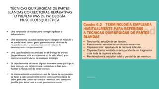TÉCNICAS QUIRÚRGICAS DE PARTES
BLANDAS CORRECTORAS, REPARATIVAS
O PREVENTIVAS DE PATOLOGÍA
MUSCULOESQUELÉTICA
• Una tenotomía se realizar para corregir rigideces o
deformidades.
• Una fasciotomía se pueda realizar para «alargar» el músculo y
se puede hacer como gesto preventivo tras técnicas de
revascularización u osteotomías, con el objeto de
descomprimir compartimentos.
• Una capsulectomia está indicada en el drenaje de artritis
(especialmente si la artrocentesis no ha sido eficaz) y en
contracturas artirulares de cualquier etiología.
• La capsulectomía se usa en algunas intervenciones quirúrgicas
para corregir una rigidez o una contractura o bien para
facilitar la realización de otras técnicas.
• La meniscectomía se realiza en caso de rotura de un menisco,
se llevan a cabo actualmente como técnica artroscópica. Se
debe procurar conservar tanto el menisco sano como sea
posible, para evitar una artrosis posmeniscectomía.
 
