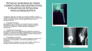 TÉCNICAS QUIRÚRGICAS ÓSEAS,
CORRECTORAS, RECONSTRUCTIVAS
O PALIATIVAS DE PATOLOGÍA
MUSCULOESQUELÉTICA
.Artoplastia: Operación quirúrgica que pretende restablecer, mejorar o
modificar favorablemente una alteración patológica de una articulación. No
siempre reconstruye , pero sí trata de mejorar la función de una
articulación dañada.
• Artroplastia de escisión
Son aquellas en que se eliminan uno o los dos extremos articulares
(habitualmente solo uno de ellos). Su objetivo es eliminar el dolor y
conservar la movilidad, aun a cambio de añadir inestabilidad y
acortamiento.
• Artroplastia de interposición
Son aquellas en las que, tras regularizarse las superficies articulares, se
interpone un biomaterial que facilite el deslizamiento de ambos extremos.
Su objetivo es conservar la movilidad, además de eliminar el dolor, pero a
cambio se produce o aumenta la inestabilidad.
• Artroplastias de sustitución
Son las más utilizadas actualmente en cirugía ortopédica y consisten en la
sustitución de uno (parciales) o de ambos componentes de una
articulación.
Las más conocidas y utilizadas son las de cadera, rodilla y hombro, sin
embargo existen prótesis para casi todas las articulaciones.
 