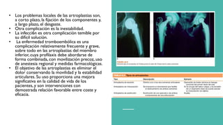 • Los problemas locales de las artroplastias son,
a corto plazo, la fijación de los componentes y,
a largo plazo, el desgaste.
• Otra complicación es la inestabilidad.
• La infecci6n es otra complicación temible por
su difícil solución.
• La enfermedad tromboembólica es una
complicación relativamente frecuente y grave,
sobre todo en las artroplastias del miembro
inferior, cuya profilaxis debe abordarse de
forma combinada, con movilización precoz, uso
de anestesia regional y medidas farmacológicas.
• El objetivo de las artroplastias es eliminar el
dolor conservando la movilidad y la estabilidad
articulares. Su uso proporciona una mejora
significativa en la calidad de vida de los
pacientes, y son intervenciones con
demostrada relación favorable entre coste y
eficacia.
 