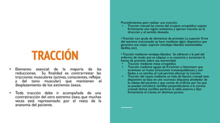 TRACCIÓN
Procedimientos para realizar una tracción:
• Tracción manual: las manos del cirujano ortopédico sujetan
firmemente una región anatómica y ejercen tracción en la
dirección y el sentido deseado.
• Tracción con ayuda de elementos de prensión: La sujeción firme
del extremo traccionado se hace mediante algún dispositivo que
garantice una mejor sujeción (vendajes blandos inextensibles,
dediles, etc).
• Tracción mediante vendajes blandos: Se adhieren a la piel del
enfermo, de modo que se adaptan a su anatomía y aumentan la
fuerza de prensión sobre esa extremidad.
• Tracción mediante mesa ortopédica
• Tracción mediante agujas de Kirschner o Steinmann que
atraviesan un hueso (tracciones transesqueléticas) y son
fijadas a un estribo, el cual permite efectuar la tracción.
• Tracción del raquis mediante un halo de fijación craneal: este
dispositivo se basa en una «corona» dispuesta alrededor de
la cabeza del paciente y que consta de orificios por los que
se pueden introducir tomillos perpendiculares a la corona
craneal; dichos tomillos perforan la tabla externa y fijan
firmemente el cráneo en distintos puntos.
• Elemento esencial de la mayoría de las
reducciones. Su finalidad es contrarrestar las
tracciones musculares (activas, conscientes, reflejas
y del tono muscular) que mantienen el
desplazamiento de los extremos óseos.
• Toda tracción debe ir acompañada de una
contratracción del otro extremo óseo, que muchas
veces está representado por el resto de la
anatomía del paciente.
 