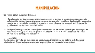 MANIPULACIÓN
Se realiza según esquemas distintos:
• Desplazando los fragmentos o extremos óseos en el sentido o los sentidos opuestos a la
deformación patológica que presentan, intentando con ello restablecer la alineación anatómica
normal; es el caso de las maniobras empleadas habitualmente para reducir una fractura de
tobillo o una de extremo distal de radio.
• Manipulación bajo control radiológico, movilizando los extremos bajo imagen radiológica en
movimiento, imagen que nos irá guiando en el sentido que debemos desplazar las zonas
afectas hasta conseguir la reducción.
•
Ejemplo:
Reducciones cerradas en quirófano de fracturas pertrocantéreas de cadera, o de fracturas
diafisarias de fémur y tibia, antes de que se proceda a un enclavado intramedular.
 