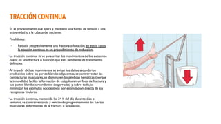 TRACCIÓN CONTINUA
Es el procedimiento que aplica y mantiene una fuerza de tensión a una
extremidad o a la cabeza del paciente.
Finalidades:
• Reducir progresivamente una fractura o luxación, en estos casos
la tracción continua es un procedimiento de reducción.
•La tracción continua sirve para evitar los movimientos de los extremos
óseos en una fractura o luxación que está pendiente de tratamiento
definitivo.
•Al impedir dichos movimientos se evitan los daños secundarios
producidos sobre las partes blandas adyacentes, se contrarrestan las
contracturas musculares, se disminuyen las pérdidas hemáticas (porque
la inmovilidad facilita la formación de coágulos en un foco de fractura y
sus partes blandas circundantes desgarradas) y, sobre todo, se
minimizan los estímulos nociceptivos por estimulación directa de los
receptores tisulares.
•La tracción continua, mantenida las 24 h del día durante días o
semanas, va contrarrestando y venciendo progresivamente las fuerzas
musculares deformantes de la fractura o la luxación.
 