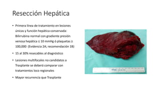Resección Hepática
• Primera línea de tratamiento en lesiones
únicas y función hepática conservada:
Bilirrubina normal con gradiente presión
venosa hepática ≤ 10 mmHg ó plaquetas ≥
100,000 (Evidencia 2A; recomendación 1B)
• 15 al 30% resecables al diagnóstico
• Lesiones multifocales no candidatos a
Trasplante se deberá comparar con
tratamientos loco regionales
• Mayor recurrencia que Trasplante Hepático
 