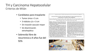 TH y Carcinoma Hepatocelular
Criterios de Milán
• Candidatos para trasplante
• Tumor único < 5 cm
• 3 nódulos c/u < 3 cm
• Sin invasión vascular mayor
• Sin diseminación
extrahepática
• Sobrevida libre de
recurrencia a 4 años fue del
92%
 