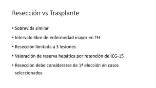 Resección vs Trasplante
• Sobrevida similar
• Intervalo libre de enfermedad mayor en TH
• Resección limitada a 3 lesiones
• Valoración de reserva hepática por retención de ICG-15
• Resección debe considerarse de 1ª elección en casos
seleccionados
 