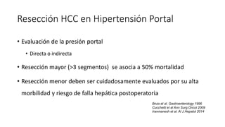 Resección HCC en Hipertensión Portal
• Evaluación de la presión portal
• Directa o indirecta
• Resección mayor (>3 segmentos) se asocia a 50% mortalidad
• Resección menor deben ser cuidadosamente evaluados por su alta
morbilidad y riesgo de falla hepática postoperatoria
Bruix et al. Gastroenterology 1996
Cucchetti et al Ann Surg Oncol 2009
Iranmanesh et al. Al J Hepatol 2014
 