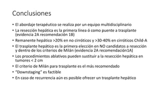 Conclusiones
• El abordaje terapéutico se realiza por un equipo multidisciplinario
• La resección hepática es la primera línea ó como puente a trasplante
(evidencia 2A recomendación 1B)
• Remanente hepático >20% en no cirróticos y >30-40% en cirróticos Child-A
• El trasplante hepático es la primera elección en NO candidatos a resección
y dentro de los criterios de Milán (evidencia 2A recomendación1A)
• Los procedimientos ablativos pueden sustituir a la resección hepática en
tumores < 2 cm
• El criterio de Milán para trasplante es el más recomendado
• “Downstaging” es factible
• En caso de recurrencia aún es posible ofrecer un trasplante hepático
 
