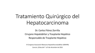 Tratamiento Quirúrgico del
Hepatocarcinoma
Dr. Carlos Flórez Zorrilla
Cirujano Hepatobiliar y Trasplante Hepático
Responsable de Trasplante Hepático
IV Congreso Asociación Mexicana HepatoPancreatoBiliar (AMHPB)
Cancún, Q.Roo del 7 al 9 de diciembre de 2016
 