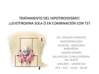 TRATAMIENTO DEL HIPOTIROIDISMO:¿LEVOTIROXINA SOLA Ó EN COMBINACIÓN CON T3? DR. JOAQUIN ARMENTA ENDOCRINOLOGO HOSPITAL «GREGORIO MARAÑON» MADRD ESPAÑA SALUDCOOP, CLINCA GENERAL DEL NORTE UNILIBRE – UNIMETRO ACE – FDC – ALAD - SOLAT 