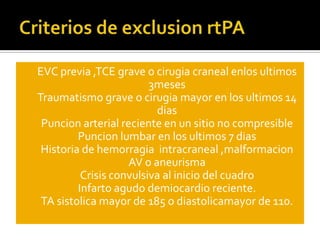 Criterios de exclusionrtPAEVC previa ,TCE grave o cirugia craneal enlosultimos 3mesesTraumatismo grave o cirugia mayor en los ultimos 14 diasPuncion arterial reciente en un sitio no compresiblePuncion lumbar en los ultimos 7 diasHistoria de hemorragia  intracraneal ,malformacion AV o aneurismaCrisis convulsiva al inicio del cuadroInfarto agudo demiocardio reciente.TA sistolica mayor de 185 o diastolicamayor de 110.
